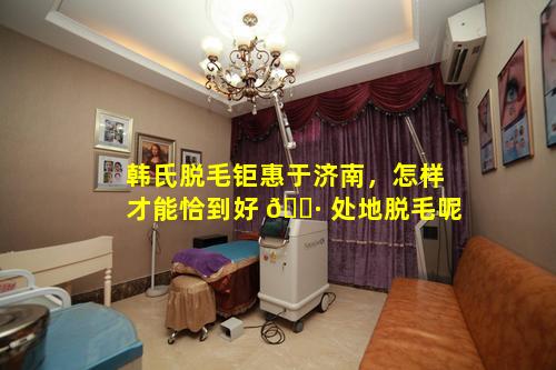 韩氏脱毛钜惠于济南，怎样才能恰到好 🌷 处地脱毛呢